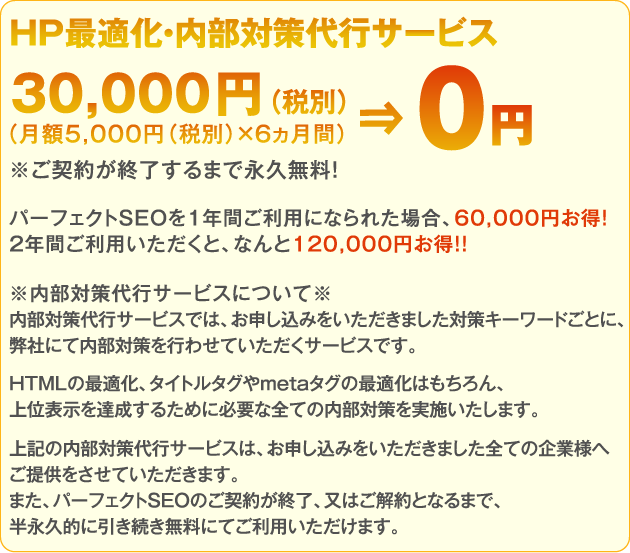 HP最適化・内部対策代行サービス月額5,000円（税別）×6ヵ月間＝30,000円（税別）⇒0円！※ご契約が終了するまで永久無料！パーフェクトSEOを1年間ご利用になられた場合、60,000円お得！2年間ご利用いただくと、なんと120,000円お得！！※内部対策代行サービスについて※内部対策代行サービスでは、お申し込みをいただきました対策キーワードごとに、弊社にて内部対策を行わせていただくサービスです。HTMLの最適化、タイトルタグやmetaタグの最適化はもちろん、上位表示を達成するために必要な全ての内部対策を実施いたします。上記の内部対策代行サービスは、お申し込みをいただきました全ての企業様へご提供をさせていただきます。また、パーフェクトSEOのご契約が終了、又はご解約となるまで、半永久的に引き続き無料にてご利用いただけます。