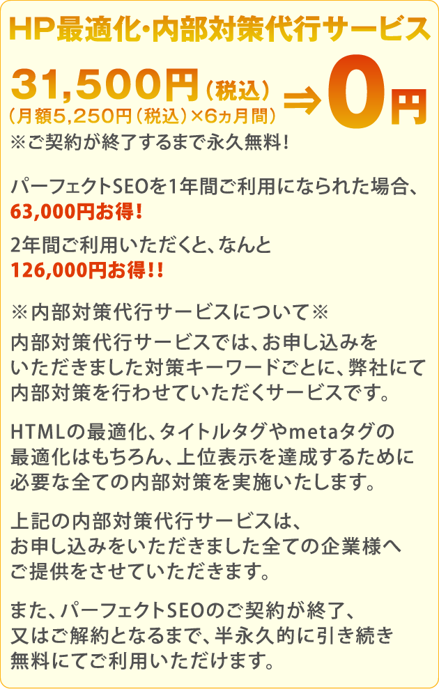 HP最適化・内部対策代行サービス月額5,000円（税別）×6ヵ月間＝30,000円（税別）⇒0円！※ご契約が終了するまで永久無料！パーフェクトSEOを1年間ご利用になられた場合、60,000円お得！2年間ご利用いただくと、なんと120,000円お得！！※内部対策代行サービスについて※内部対策代行サービスでは、お申し込みをいただきました対策キーワードごとに、弊社にて内部対策を行わせていただくサービスです。HTMLの最適化、タイトルタグやmetaタグの最適化はもちろん、上位表示を達成するために必要な全ての内部対策を実施いたします。上記の内部対策代行サービスは、お申し込みをいただきました全ての企業様へご提供をさせていただきます。また、パーフェクトSEOのご契約が終了、又はご解約となるまで、半永久的に引き続き無料にてご利用いただけます。