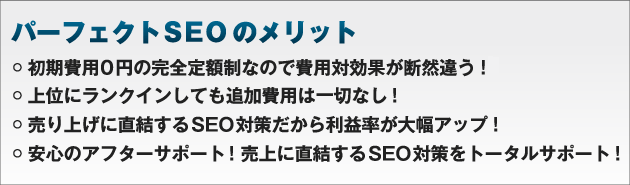 パーフェクトSEOのメリット初期費用0円の完全定額制なので費用対効果が断然違う！上位にランクインしても追加費用は一切なし！売り上げに直結するSEO対策だから利益率が大幅アップ！ご利用料金のお支払いも毎月払いなのでまとまった資金が不要！安心のアフターサポート！売上に直結するSEO対策をトータルサポート！