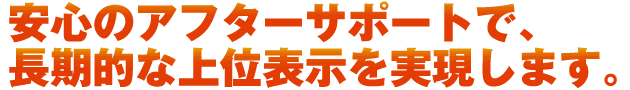 安心のアフタサポートで長期的な上位表示を実現します。