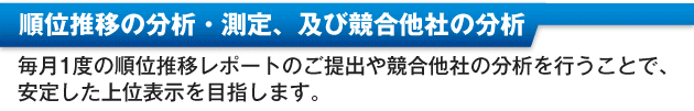 ・順位推移の分析・測定及び競合他社の分析毎月１度の順位推移レポートのご提出や競合他社の分析を行うことで、安定した上位表示を目指します。