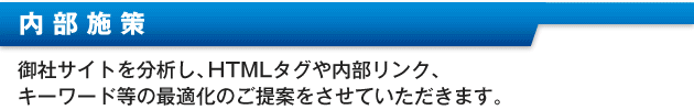 ・内部施策御社サイトを分析し、HTMLタグや内部リンク、キーワード等の最適化のご提案をさせて頂きます。