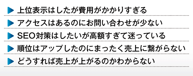 ・上位表示はしたが費用がかかりすぎる・アクセスはあるのにお問い合わせが少ない・SEO対策はしたいが高額すぎて迷っている・順位はアップしたのにまったく売上に繋がらない・どうすれば売上が上がるかわからない